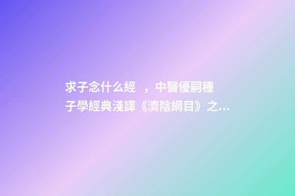 求子念什么經，中醫優嗣種子學經典淺譯《濟陰綱目》之論求子先調經(上)-第1張-觀點-玄機派